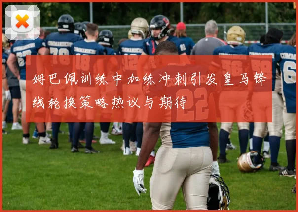 姆巴佩训练中加练冲刺引发皇马锋线轮换策略热议与期待